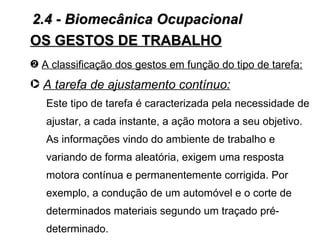 2.4 - Biomecânica Ocupacional
OS GESTOS DE TRABALHO
— A classificação dos gestos em função do tipo de tarefa:
· A tarefa de ajustamento contínuo:
   Este tipo de tarefa é caracterizada pela necessidade de
   ajustar, a cada instante, a ação motora a seu objetivo.
   As informações vindo do ambiente de trabalho e
   variando de forma aleatória, exigem uma resposta
   motora contínua e permanentemente corrigida. Por
   exemplo, a condução de um automóvel e o corte de
   determinados materiais segundo um traçado pré-
   determinado.
 