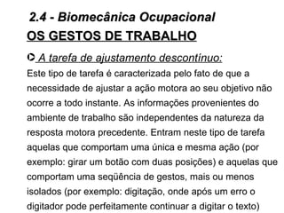 2.4 - Biomecânica Ocupacional
OS GESTOS DE TRABALHO
· A tarefa de ajustamento descontínuo:
Este tipo de tarefa é caracterizada pelo fato de que a
necessidade de ajustar a ação motora ao seu objetivo não
ocorre a todo instante. As informações provenientes do
ambiente de trabalho são independentes da natureza da
resposta motora precedente. Entram neste tipo de tarefa
aquelas que comportam uma única e mesma ação (por
exemplo: girar um botão com duas posições) e aquelas que
comportam uma seqüência de gestos, mais ou menos
isolados (por exemplo: digitação, onde após um erro o
digitador pode perfeitamente continuar a digitar o texto)
 