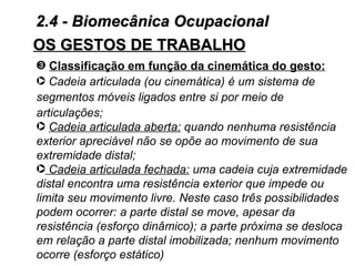 2.4 - Biomecânica Ocupacional
OS GESTOS DE TRABALHO
˜ Classificação em função da cinemática do gesto:
· Cadeia articulada (ou cinemática) é um sistema de
segmentos móveis ligados entre si por meio de
articulações;
· Cadeia articulada aberta: quando nenhuma resistência
exterior apreciável não se opõe ao movimento de sua
extremidade distal;
· Cadeia articulada fechada: uma cadeia cuja extremidade
distal encontra uma resistência exterior que impede ou
limita seu movimento livre. Neste caso três possibilidades
podem ocorrer: a parte distal se move, apesar da
resistência (esforço dinâmico); a parte próxima se desloca
em relação a parte distal imobilizada; nenhum movimento
ocorre (esforço estático)
 