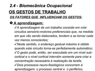 2.4 - Biomecânica Ocupacional
OS GESTOS DE TRABALHO
OS FATORES QUE INFLUENCIAM OS GESTOS:
– A aprendizagem:
  A aprendizagem de um trabalho consiste em criar
  circuitos sensório-motores preferenciais que, na medida
  em que vão sendo elaborados, tendem a se tornar cada
  vez menos conscientes;
  Neste sentido, o endereço gestual máximo é obtido
  quando este circuito torna-se perfeitamente automático;
  O gesto pode, então, ser executado em um nível sub-
  cortical e o nível cortical intervêm somente para criar a
  concentração necessária à realização da tarefa;
  Dois processos neuro-fisiológicos concorrem à
  aprendizagem: o processo central e o periférico.
 