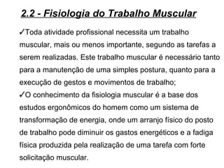 2.2 - Fisiologia do Trabalho Muscular
Toda atividade profissional necessita um trabalho
muscular, mais ou menos importante, segundo as tarefas a
serem realizadas. Este trabalho muscular é necessário tanto
para a manutenção de uma simples postura, quanto para a
execução de gestos e movimentos de trabalho;
O conhecimento da fisiologia muscular é a base dos
estudos ergonômicos do homem como um sistema de
transformação de energia, onde um arranjo físico do posto
de trabalho pode diminuir os gastos energéticos e a fadiga
física produzida pela realização de uma tarefa com forte
solicitação muscular.
 