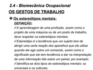 2.4 - Biomecânica Ocupacional
OS GESTOS DE TRABALHO
— Os estereótipos mentais:
  DEFINIÇÃO:
  A aprendizagem de uma profissão, assim como o
  projeto de uma máquina ou de um posto de trabalho,
  deve respeitar os estereótipos mentais;
  Estereótipo é a tendência que um sujeito tem de
  atingir uma certa reação dos aparelhos que ele utiliza
  quando ele age sobre um comando, assim como o
  significado que ele tem tendência a dar na interpretação
  de uma informação lida sobre um painel, por exemplo;
  Identifica-se dois tipos de estereótipos mentais: os
  universais e os culturais.
 