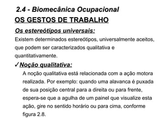2.4 - Biomecânica Ocupacional
OS GESTOS DE TRABALHO
Os estereótipos universais:
Existem determinados estereótipos, universalmente aceitos,
que podem ser caracterizados qualitativa e
quantitativamente.
Noção qualitativa:
   A noção qualitativa está relacionada com a ação motora
   realizada. Por exemplo: quando uma alavanca é puxada
   de sua posição central para a direita ou para frente,
   espera-se que a agulha de um painel que visualize esta
   ação, gire no sentido horário ou para cima, conforme
   figura 2.8.
 