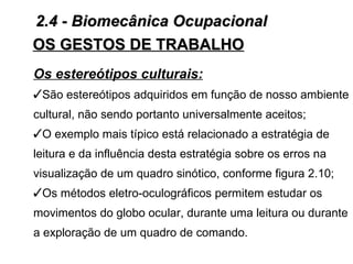 2.4 - Biomecânica Ocupacional
OS GESTOS DE TRABALHO
Os estereótipos culturais:
São estereótipos adquiridos em função de nosso ambiente
cultural, não sendo portanto universalmente aceitos;
O exemplo mais típico está relacionado a estratégia de
leitura e da influência desta estratégia sobre os erros na
visualização de um quadro sinótico, conforme figura 2.10;
Os métodos eletro-oculográficos permitem estudar os
movimentos do globo ocular, durante uma leitura ou durante
a exploração de um quadro de comando.
 