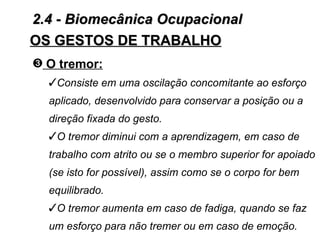 2.4 - Biomecânica Ocupacional
OS GESTOS DE TRABALHO
˜ O tremor:
  Consiste em uma oscilação concomitante ao esforço
  aplicado, desenvolvido para conservar a posição ou a
  direção fixada do gesto.
  O tremor diminui com a aprendizagem, em caso de
  trabalho com atrito ou se o membro superior for apoiado
  (se isto for possível), assim como se o corpo for bem
  equilibrado.
  O tremor aumenta em caso de fadiga, quando se faz
  um esforço para não tremer ou em caso de emoção.
 