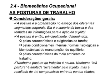 2.4 - Biomecânica Ocupacional
AS POSTURAS DE TRABALHO
– Considerações gerais:
  A postura é a organização no espaço dos diferentes
  segmentos corporais. Ela é o suporte da busca e das
  tomadas de informações para a ação do sujeito;
  A postura é então, principalmente, determinada:
     · pelas características e exigências da tarefa;
     · pelas condicionantes internas: formas fisiológicas e
     biomecânicas de manutenção do equilíbrio;
     · pelas características do meio ambiente de
     trabalho.
  Nenhuma postura de trabalho é neutra. Nenhuma “má
  postura” é adotada “livremente” pelo sujeito, mas é
  resultado de um compromisso entre os pontos citados.
 