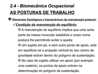 2.4 - Biomecânica Ocupacional
 AS POSTURAS DE TRABALHO
— Elementos fisiológicos e biomecânicos da manutenção postural:
   Condição da manutenção do equilíbrio:
     · A manutenção do equilíbrio implica que uma certa
       parte da massa muscular estabiliza o corpo numa
       postura lhe permitindo evitar a queda;
       · Um sujeito em pé, e sem outro ponto de apoio, está
       em equilíbrio se a projeção vertical do seu centro de
       gravidade estiver dentro do polígono de sustentação;
       · No caso do sujeito utilizar um apoio (por exemplo
       uma cadeira), os pontos de apoio entram na
       determinação do polígono de sustentação.
 