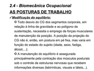 2.4 - Biomecânica Ocupacional
AS POSTURAS DE TRABALHO
Modificação do equilíbrio:
  · Todo desvio do CG dos segmentos corporais, em
  relação à linha de gravidade e ao polígono de
  sustentação, necessita o emprego de forças musculares
  de manutenção da posição. A posição da projeção do
  CG não é, então, em postura em pé fixa, mas varia em
  função do estado do sujeito (idade, sexo, fadiga,
  álcool,...);
  · A manutenção do equilíbrio é assegurada
  principalmente pela contração dos músculos posturais
  sob o controle de estruturas nervosas que recebem
  informações diversas (labirínticas, visuais e táteis,..).
 