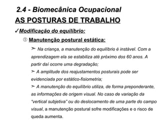 2.4 - Biomecânica Ocupacional
AS POSTURAS DE TRABALHO
Modificação do equilíbrio:
   Œ Manutenção postural estática:
      ¢ Na criança, a manutenção do equilíbrio é instável. Com a
      aprendizagem ela se estabiliza até próximo dos 60 anos. A
      partir daí ocorre uma degradação;
      ¢ A amplitude dos reajustamentos posturais pode ser
      evidenciada por estático-fisiometria;
      ¢ A manutenção do equilíbrio utiliza, de forma preponderante,
      as informações de origem visual. No caso de variação da
      “vertical subjetiva” ou do deslocamento de uma parte do campo
      visual, a manutenção postural sofre modificações e o risco de
      queda aumenta.
 
