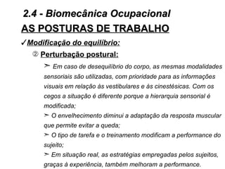 2.4 - Biomecânica Ocupacional
AS POSTURAS DE TRABALHO
Modificação do equilíbrio:
   Perturbação postural:
      ¢ Em caso de desequilíbrio do corpo, as mesmas modalidades
      sensoriais são utilizadas, com prioridade para as informações
      visuais em relação às vestibulares e às cinestésicas. Com os
      cegos a situação é diferente porque a hierarquia sensorial é
      modificada;
      ¢ O envelhecimento diminui a adaptação da resposta muscular
      que permite evitar a queda;
      ¢ O tipo de tarefa e o treinamento modificam a performance do
      sujeito;
      ¢ Em situação real, as estratégias empregadas pelos sujeitos,
      graças à experiência, também melhoram a performance.
 