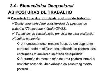 2.4 - Biomecânica Ocupacional
AS POSTURAS DE TRABALHO
˜ Características das principais posturas de trabalho:
   Existe uma variedade considerável de posturas de
   trabalho (72 segundo método OWAS);
    Tentativas de classificação em vista de uma avaliação;
   Limites posturais:
      · Um deslocamento, mesmo fraco, de um segmento
      corporal, pode modificar a estabilidade da postura e as
      contrações musculares estáticas do equilíbrio;
      · A duração da manutenção de uma postura imóvel é
      um fator essencial de avaliação do constrangimento
      postural.
 