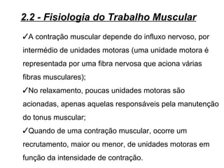 2.2 - Fisiologia do Trabalho Muscular
A contração muscular depende do influxo nervoso, por
intermédio de unidades motoras (uma unidade motora é
representada por uma fibra nervosa que aciona várias
fibras musculares);
No relaxamento, poucas unidades motoras são
acionadas, apenas aquelas responsáveis pela manutenção
do tonus muscular;
Quando de uma contração muscular, ocorre um
recrutamento, maior ou menor, de unidades motoras em
função da intensidade de contração.
 