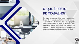 O QUE É POSTO
DE TRABALHO?
É o lugar ou espaço físico onde o trabalhador
desenvolve suas atividades laborais integrando-
se ao ambiente de trabalho. Esse espaço pode
variar dependendo do tipo de trabalho, mas
geralmente inclui uma mesa ou estação de
trabalho, cadeira, equipamentos necessários
para realizar as atividades e ambiente ao redor.
 
