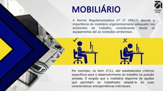 MOBILIÁRIO
A Norma Regulamentadora nº 17 (NR17) aborda a
importância do mobiliário ergonomicamente adequado nos
ambientes de trabalho, considerando desde os
equipamentos até as condições ambientais.
Por exemplo, no item 17.3.1, são estabelecidos critérios
específicos para o desenvolvimento do trabalho na posição
sentada. É exigido que o mobiliário disponha de ajustes
que permitam ao trabalhador adaptá-lo às suas
características antropométricas individuais.
 