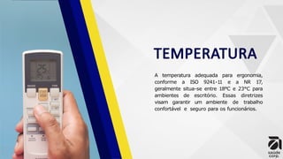 TEMPERATURA
A temperatura adequada para ergonomia,
conforme a ISO 9241-11 e a NR 17,
geralmente situa-se entre 18°C e 23°C para
ambientes de escritório. Essas diretrizes
visam garantir um ambiente de trabalho
confortável e seguro para os funcionários.
 