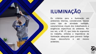 ILUMINAÇÃO
Os critérios para a iluminação em
ambientes internos, considerando fatores
como tipo de atividade realizada,
características visuais dos trabalhadores e
exigências específicas do ambiente. Por
sua vez, a NR 17, que trata da ergonomia
no trabalho, enfatiza a importância da
iluminação adequada para prevenir fadiga
visual, desconforto e até mesmo
acidentes.
 