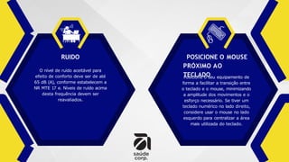 POSICIONE O MOUSE
PRÓXIMO AO
TECLADO
RUIDO
O nível de ruído aceitável para
efeito de conforto deve ser de até
65 dB (A), conforme estabelecem a
NR MTE 17 e. Níveis de ruído acima
desta frequência devem ser
reavaliados.
Posicione o seu equipamento de
forma a facilitar a transição entre
o teclado e o mouse, minimizando
a amplitude dos movimentos e o
esforço necessário. Se tiver um
teclado numérico no lado direito,
considere usar o mouse no lado
esquerdo para centralizar a área
mais utilizada do teclado.
 