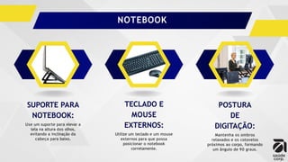SUPORTE PARA
NOTEBOOK:
Use um suporte para elevar a
tela na altura dos olhos,
evitando a inclinação da
cabeça para baixo.
TECLADO E
MOUSE
EXTERNOS:
Utilize um teclado e um mouse
externos para que possa
posicionar o notebook
corretamente.
POSTURA
DE
DIGITAÇÃO:
Mantenha os ombros
relaxados e os cotovelos
próximos ao corpo, formando
um ângulo de 90 graus.
NOTEBOOK
 
