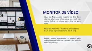 MONITOR DE VÍDEO
Altura da Tela: A parte superior da tela deve
estar na altura dos olhos, para que você não
precise inclinar a cabeça para cima ou para
baixo.
Distância: Mantenha o monitor a uma distância
de um braço (aproximadamente 50-70 cm).
Ângulo: Incline ligeiramente o monitor para
baixo para evitar reflexos e manter uma postura
neutra do pescoço.
 