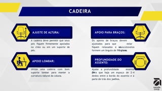 A cadeira deve permitir que seus
pés fiquem firmemente apoiados
no chão ou em um suporte de
pés.
Utilize uma cadeira com bom
suporte lombar para manter a
curvatura natural da coluna.
Os apoios de
ajustados para
braços
que
devem
estar
seus
ombros
fiquem relaxados e os cotovelos
formem um ângulo de 90 graus.
assento
para que haja um espaço de 2-4
dedos entre a borda do assento e a
parte de trás dos joelhos.
AJUSTE DE ALTURA:
APOIO LOMBAR:
APOIO PARA BRAÇOS:
PROFUNDIDADE DO
ASSENTO:
Ajuste a profundidade
do
CADEIRA
 