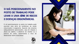 O MÁ POSICIONAMENTO NO
POSTO DE TRABALHO PODE
LEVAR A UMA SÉRIE DE RISCOS
E DOENÇAS ERGONÔMICAS.
O má posicionamento no posto de trabalho pode
acarretar uma série de problemas de saúde
relacionados à ergonomia. Quando não estamos
adequadamente posicionados, seja em relação à
altura da cadeira, à distância do monitor ou à
postura do corpo, aumentamos o risco de
desenvolver dores musculares.
 
