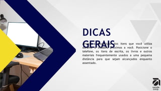 DICAS
GERAIS
Arranje a disposição dos itens que você utiliza
durante o trabalho próximos a você. Posicione o
telefone, os itens de escrita, os livros e outros
materiais frequentemente usados a uma pequena
distância para que sejam alcançados enquanto
assentado.
 