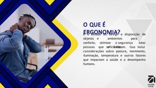 O QUE É
ERGONOMIA?
É o estudo do design e disposição de
e ambientes para
otimizar o segurança e
eficiência
objetos
conforto,
pessoas
das
que os utilizam. Isso inclui
considerações sobre postura, movimento,
iluminação, temperatura e outros fatores
que impactam a saúde e o desempenho
humano.
 