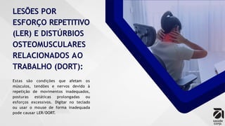 LESÕES POR
ESFORÇO REPETITIVO
(LER) E DISTÚRBIOS
OSTEOMUSCULARES
RELACIONADOS AO
TRABALHO (DORT):
Estas são condições que afetam os
músculos, tendões e nervos devido à
repetição de movimentos inadequados,
posturas estáticas prolongadas ou
esforços excessivos. Digitar no teclado
ou usar o mouse de forma inadequada
pode causar LER/DORT.
 