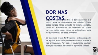 DOR NAS
COSTAS
Segundo o ranking do INSS, a dor nas costas é a
maior causa de afastamento do trabalho. Quem
passa longas horas sentado na mesma posição,
como os funcionários de escritório ou quem
carrega muito peso, como os estoquistas, está
mais propenso a ter esse problema.
Se a postura errada for frequente, a situação pode
se agravar, causando problemas na musculatura e
nas articulações. Por isso, é fundamental dedicar
atenção e cuidado para manter a postura correta.
 