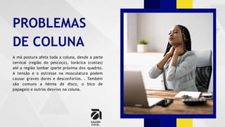 PROBLEMAS
DE COLUNA
A má postura afeta toda a coluna, desde a parte
cervical (região do pescoço), torácica (costas)
até a região lombar (parte próxima dos quadris).
A tensão e o estresse na musculatura podem
causar graves dores e desconfortos. . Também
são comuns a hérnia de disco, o bico de
papagaio e outros desvios na coluna.
 