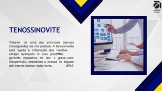 TENOSSINOVITE
Trata-se de uma das principais doenças
consequentes da má postura. A tenossinovite
está ligada à inflamação dos tendões
em
estágio avançado. O caso pode
gerando espasmos de dor e
ser
grave, uma
difícil
recuperação, impedindo a pessoa de segurar
até mesmo objetos muito leves.
 