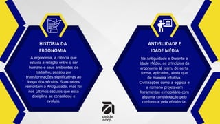 HISTORIA DA
ERGONOMIA
A ergonomia, a ciência que
estuda a relação entre o ser
humano e seus ambientes de
trabalho, passou por
transformações significativas ao
longo dos séculos. Suas raízes
remontam à Antiguidade, mas foi
nos últimos séculos que essa
disciplina se consolidou e
evoluiu.
ANTIGUIDADE E
IDADE MÉDIA
Na Antiguidade e Durante a
Idade Média, os princípios da
ergonomia já eram, de certa
forma, aplicados, ainda que
de maneira intuitiva.
Civilizações como a egípcia e
a romana projetavam
ferramentas e mobiliário com
alguma consideração pelo
conforto e pela eficiência.
 