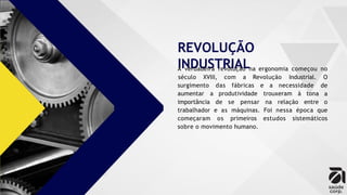 REVOLUÇÃO
INDUSTRIAL
A verdadeira revolução na ergonomia começou no
surgimento das fábricas e a necessidade
aumentar a produtividade trouxeram à tona
século XVIII, com a Revolução Industrial. O
de
a
importância de se pensar na relação entre o
trabalhador e as máquinas. Foi nessa época que
começaram os primeiros estudos sistemáticos
sobre o movimento humano.
 