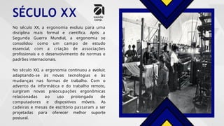 SÉCULO XX
No século XX, a ergonomia evoluiu para uma
disciplina mais formal e científica. Após a
Segunda Guerra Mundial, a ergonomia se
consolidou como um campo de estudo
essencial, com a criação de associações
profissionais e o desenvolvimento de normas e
padrões internacionais.
No século XXI, a ergonomia continuou a evoluir,
adaptando-se às novas tecnologias e às
mudanças nas formas de trabalho. Com o
advento da informática e do trabalho remoto,
surgiram novas preocupações ergonômicas
relacionadas ao uso prolongado de
computadores e dispositivos móveis. As
cadeiras e mesas de escritório passaram a ser
projetadas para oferecer melhor suporte
postural.
 