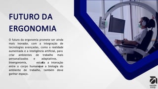 FUTURO DA
ERGONOMIA
O futuro da ergonomia promete ser ainda
mais inovador, com a integração de
tecnologias avançadas, como a realidade
aumentada e a inteligência artificial, para
criar ambientes de
personalizados
bioergonomia,
trabalho mais
e adaptativos.
A
que
estuda a interação
entre o corpo humano e a biologia do
ambiente de trabalho, também deve
ganhar espaço.
 