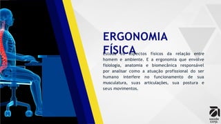 ERGONOMIA
FÍSICA
Estuda os aspectos físicos da relação entre
homem e ambiente. E a ergonomia que envolve
fisiologia, anatomia e biomecânica responsável
por analisar como a atuação profissional do ser
humano interfere no funcionamento de sua
musculatura, suas articulações, sua postura e
seus movimentos.
 