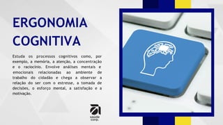 ERGONOMIA
COGNITIVA
Estuda os processos cognitivos como, por
exemplo, a memória, a atenção, a concentração
e o raciocínio. Envolve análises mentais e
trabalho do cidadão e chega a observar
emocionais relacionadas ao ambiente de
a
relação do ser com o estresse, a tomada de
decisões, o esforço mental, a satisfação e a
motivação.
 