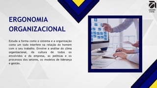 ERGONOMIA
ORGANIZACIONAL
Estuda a forma como o sistema e a organização
como um todo interfere na relação do homem
com o seu trabalho. Envolve a análise do clima
organizacional, da cultura de todos os
envolvidos e da empresa, as políticas e os
processos dos setores, os modelos de liderança
e gestão.
 