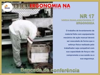 O trabalho de levantamento de 
material feito com equipamento 
mecânico de ação manual deverá 
ser executado de forma que o 
esforço físico realizado pelo 
trabalhador seja compatível com 
sua capacidade de força e não 
comprometa a sua saúde ou a 
sua segurança. 
 
