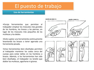 Uso de herramientas
El puesto de trabajo
•Escoja herramientas que permitan al
trabajador emplear los músculos más grandes
de los hombros, los brazos y las piernas, en
lugar de los músculos más pequeños de las
muñecas y los dedos.
•Evite sujetar una herramienta continuamente
levantando los brazos o tener agarrada una
herramienta pesada.
•Unas herramientas bien diseñadas permiten
al trabajador mantener los codos cerca del
cuerpo para evitar daños en los hombros o
brazos. Además, si las herramientas han sido
bien diseñadas, el trabajador no tendrá que
doblar las muñecas, agacharse ni girarse.
 