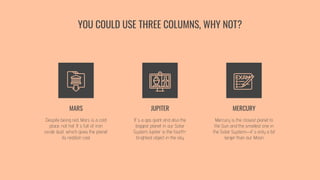 YOU COULD USE THREE COLUMNS, WHY NOT?
MARS
Despite being red, Mars is a cold
place, not hot. It’s full of iron
oxide dust, which gives the planet
its reddish cast
JUPITER
It’s a gas giant and also the
biggest planet in our Solar
System. Jupiter is the fourth-
brightest object in the sky
MERCURY
Mercury is the closest planet to
the Sun and the smallest one in
the Solar System—it’s only a bit
larger than our Moon
 