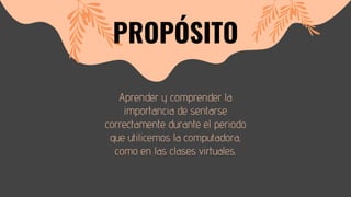 Aprender y comprender la
importancia de sentarse
correctamente durante el periodo
que utilicemos la computadora,
como en las clases virtuales.
PROPÓSITO
 