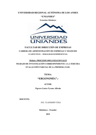 UNIVERSIDAD REGIONAL AUTÓNOMA DE LOS ANDES
“UNIANDES”
Extensión: Babahoyo
FACULTAD DE DIRECCIÒN DE EMPRESAS
CARRERA DE ADMINISTRACIÓN DE EMPRESAS Y NEGOCIOS
CUARTO NIVEL – MODALIDAD SEMIPRESENCIAL
Módulo: PROCESOS ORGANIZACIONALES
TRABAJO DE INVESTIGACIÓN CORRESPONDIENTE A LA TERCERA
EVALAUCIÓN PARCIAL DE LA PRIMERA FASE.
TEMA:
“ERGONOMÍA”.-
AUTOR:
Tigrero Castro Tyrone Alfredo
DOCENTE:
ING. VLADIMIRO VERA.
Babahoyo – Ecuador
2015
 