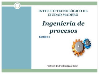 INTITUTO TECNOLÓGICO DE 
CIUDAD MADERO 
Ingeniería de 
procesos 
Equipo 3 
Profesor: Pedro Rodríguez Pitón 
 