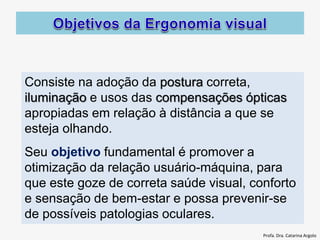 Consiste na adoção da postura correta,
iluminação e usos das compensações ópticas
apropiadas em relação à distância a que se
esteja olhando.
Seu objetivo fundamental é promover a
otimização da relação usuário-máquina, para
que este goze de correta saúde visual, conforto
e sensação de bem-estar e possa prevenir-se
de possíveis patologias oculares.
Profa. Dra. Catarina Argolo
 