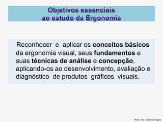 Reconhecer e aplicar os conceitos básicos
da ergonomia visual, seus fundamentos e
suas técnicas de análise e concepção,
aplicando-os ao desenvolvimento, avaliação e
diagnóstico de produtos gráficos visuais.
Profa. Dra. Catarina Argolo
 