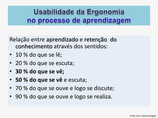 Relação entre aprendizado e retenção do
conhecimento através dos sentidos:
• 10 % do que se lê;
• 20 % do que se escuta;
• 30 % do que se vê;
• 50 % do que se vê e escuta;
• 70 % do que se ouve e logo se discute;
• 90 % do que se ouve e logo se realiza.
Profa. Dra. Catarina Argolo
 