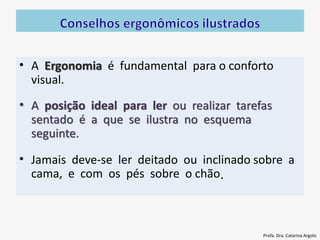 • A Ergonomia é fundamental para o conforto
visual.
• A posição ideal para ler ou realizar tarefas
sentado é a que se ilustra no esquema
seguinte.
• Jamais deve-se ler deitado ou inclinado sobre a
cama, e com os pés sobre o chão.
Profa. Dra. Catarina Argolo
 