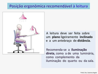A leitura deve ser feita sobre
um plano ligeiramente inclinado
e a um antebraço de distância.
Recomenda-se a iluminação
direta, como a de uma luminária,
como complemento da
iluminação do quarto ou da sala.
Profa. Dra. Catarina Argolo
 