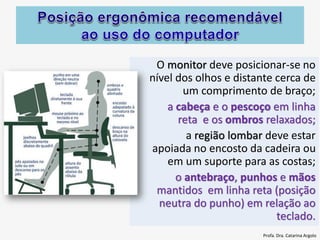 O monitor deve posicionar-se no
nível dos olhos e distante cerca de
um comprimento de braço;
a cabeça e o pescoço em linha
reta e os ombros relaxados;
a região lombar deve estar
apoiada no encosto da cadeira ou
em um suporte para as costas;
o antebraço, punhos e mãos
mantidos em linha reta (posição
neutra do punho) em relação ao
teclado.
Profa. Dra. Catarina Argolo
 
